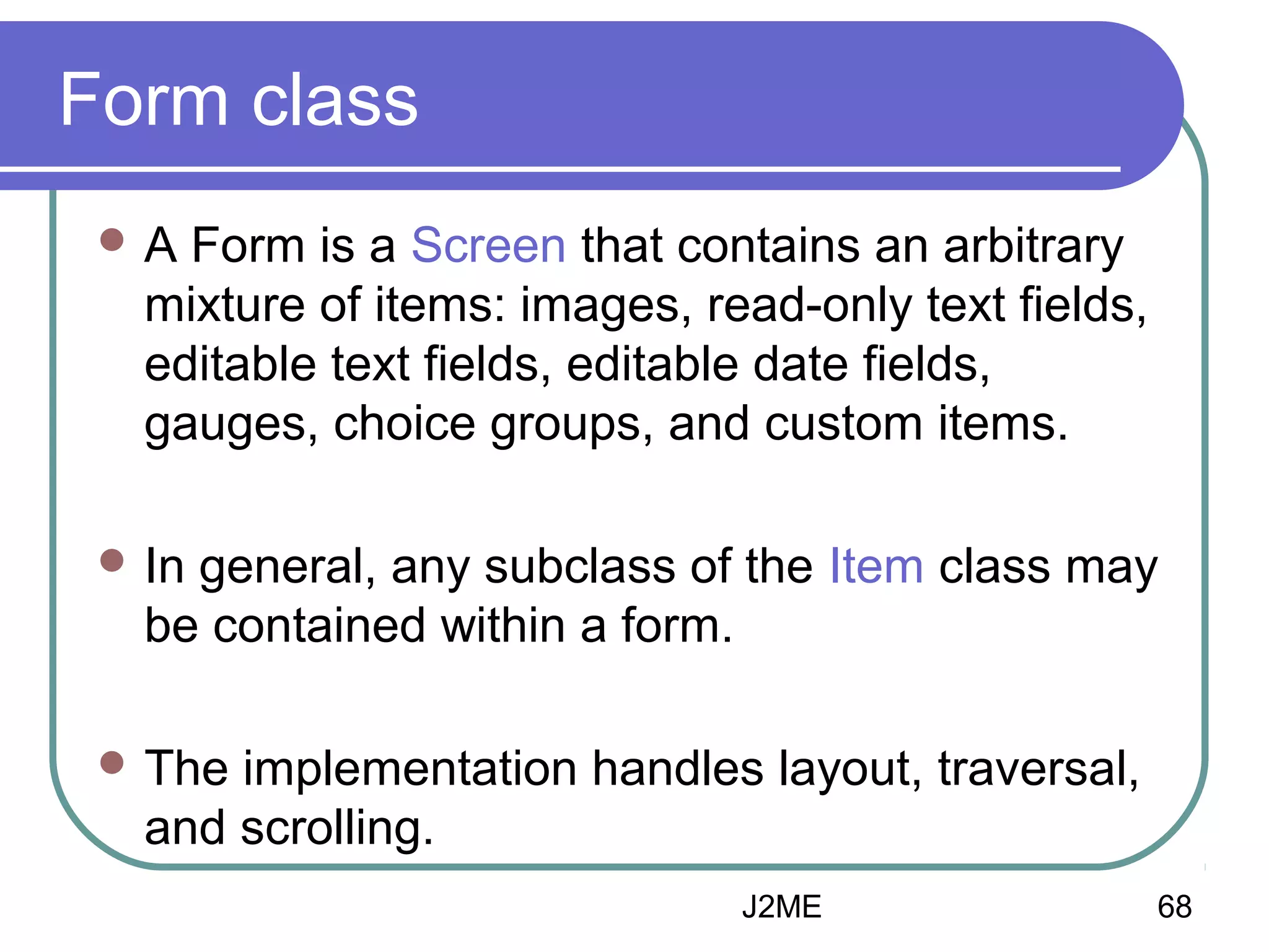 Form class
A

Form is a Screen that contains an arbitrary
mixture of items: images, read-only text fields,
editable text fields, editable date fields,
gauges, choice groups, and custom items.

 In

general, any subclass of the Item class may
be contained within a form.

 The

implementation handles layout, traversal,
and scrolling.
J2ME

68

 