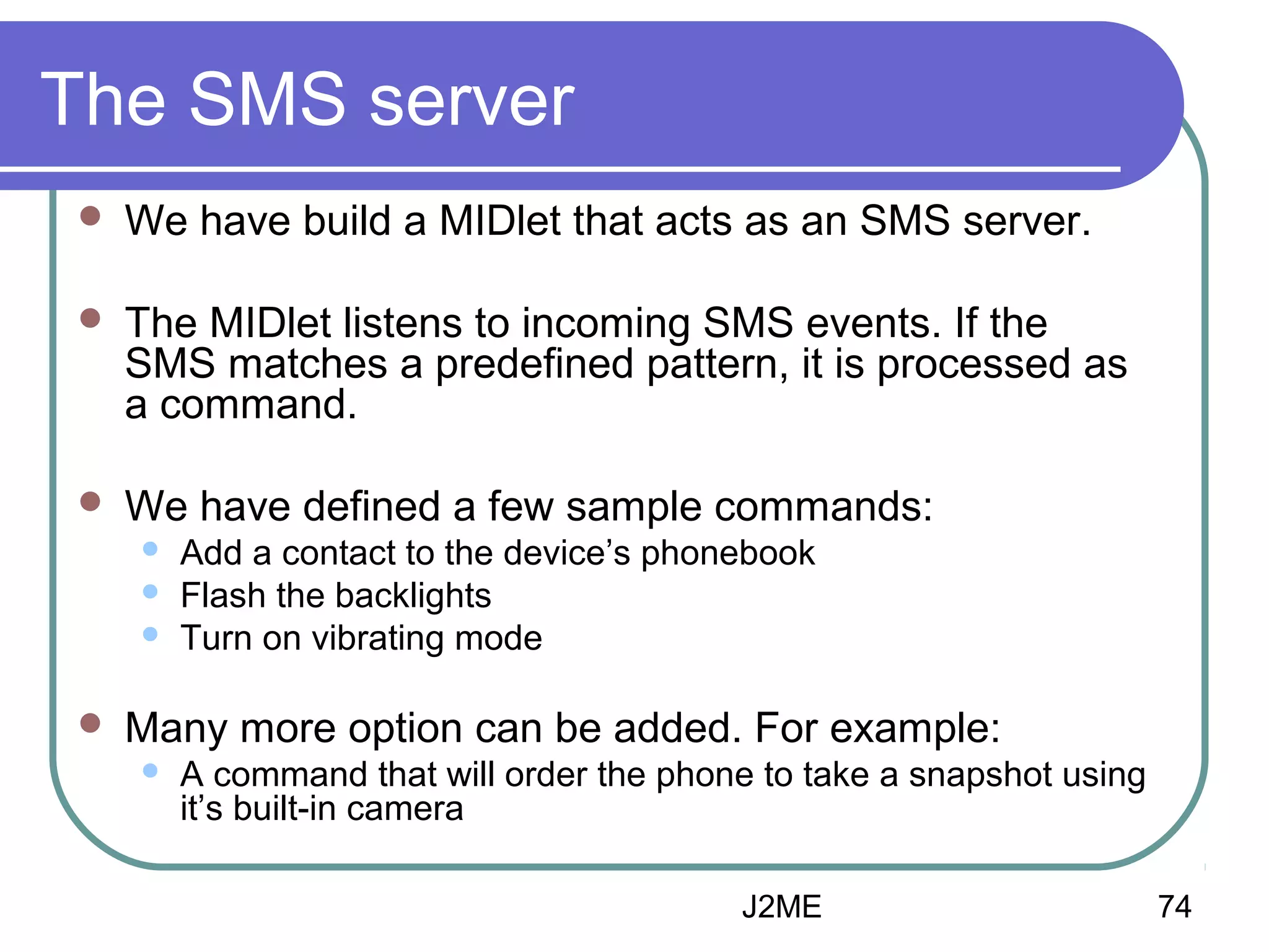 The SMS server


We have build a MIDlet that acts as an SMS server.



The MIDlet listens to incoming SMS events. If the
SMS matches a predefined pattern, it is processed as
a command.



We have defined a few sample commands:






Add a contact to the device’s phonebook
Flash the backlights
Turn on vibrating mode

Many more option can be added. For example:


A command that will order the phone to take a snapshot using
it’s built-in camera
J2ME

74

 