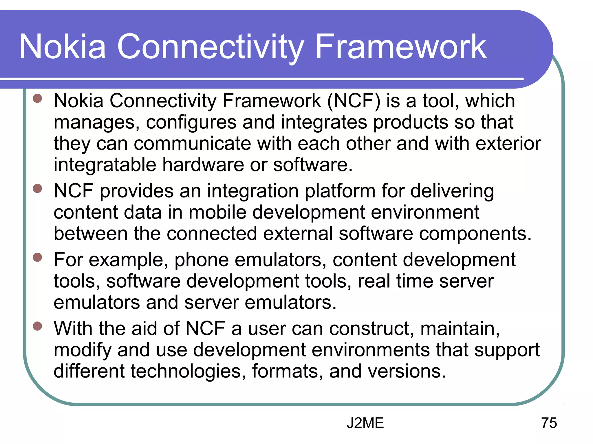Nokia Connectivity Framework








Nokia Connectivity Framework (NCF) is a tool, which
manages, configures and integrates products so that
they can communicate with each other and with exterior
integratable hardware or software.
NCF provides an integration platform for delivering
content data in mobile development environment
between the connected external software components.
For example, phone emulators, content development
tools, software development tools, real time server
emulators and server emulators.
With the aid of NCF a user can construct, maintain,
modify and use development environments that support
different technologies, formats, and versions.
J2ME

75

 