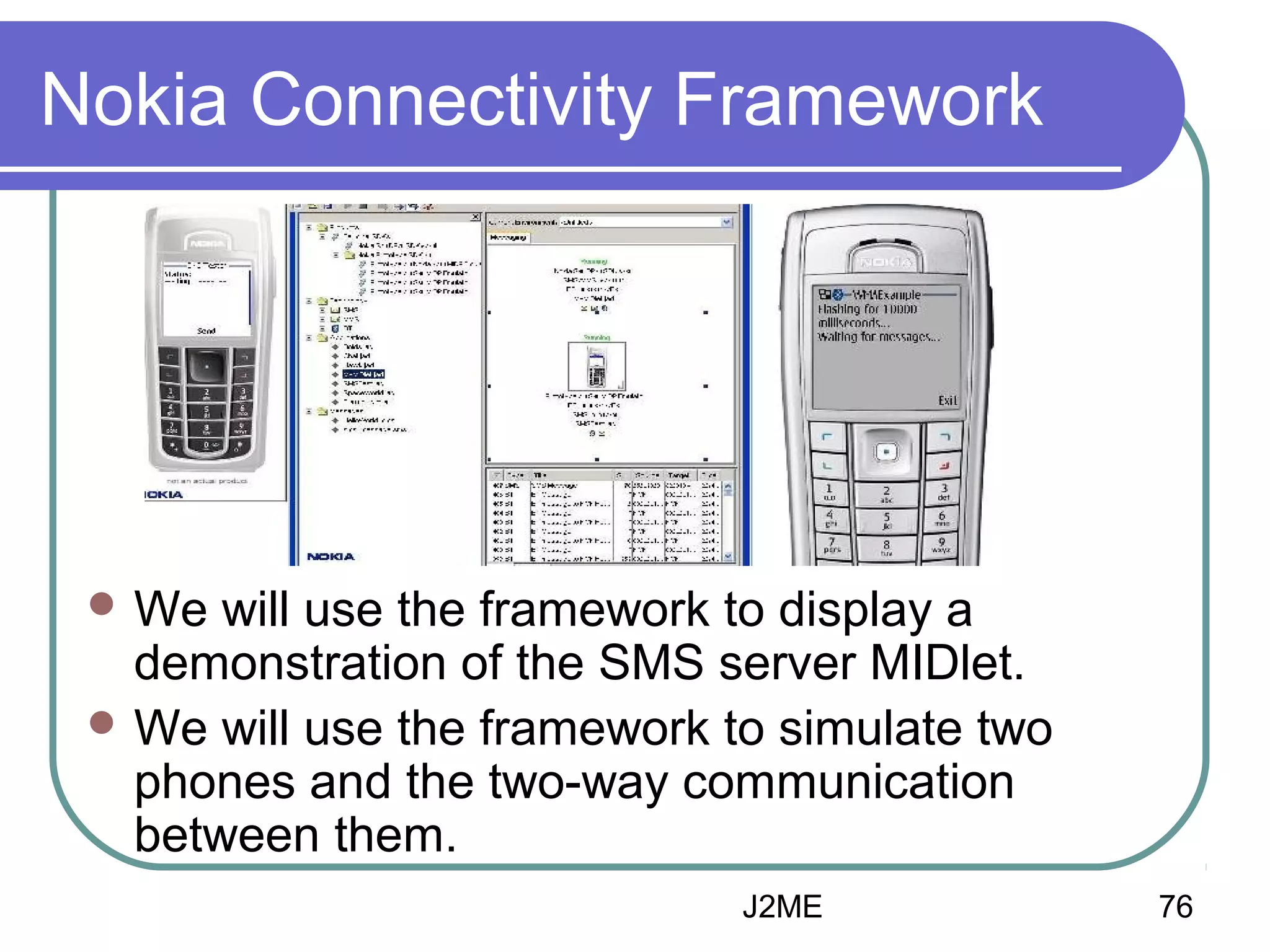 Nokia Connectivity Framework

 We

will use the framework to display a
demonstration of the SMS server MIDlet.
 We will use the framework to simulate two
phones and the two-way communication
between them.
J2ME

76

 