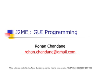 J2ME : GUI Programming

                          Rohan Chandane
                     rohan.chandane@gmail.com


These notes are created by me, Rohan Chandane as learning material while pursuing MSc(CA) from SICSR 2005-2007 (CC)
 
