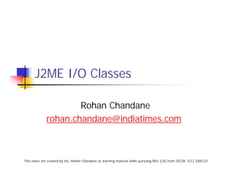 J2ME I/O Classes

                     Rohan Chandane
             rohan.chandane@indiatimes.com



This notes are created by me, Rohan Chandane as learning material while pursuing MSc (CA) from SICSR. (CC) 2005-07
 