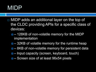 MIDP
   MIDP adds an additional layer on the top of
    the CLDC providing APIs for a specific class of
    devices:
    –  128KB of non-volatile memory for the MIDP
      implementation
     – 32KB of volatile memory for the runtime heap

     – 8KB of non-volatile memory for persistent data

     – Input capacity (screen, keyboard, touch)

     – Screen size of at least 96x54 pixels
 