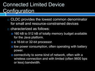 Connected Limited Device
Configuration
    CLDC provides the lowest common denominator
     for small and resource-constrained devices
    characterized as follows:
      160 kB to 512 kB of totally memory budget available
       for the Java platform.
      a 16-bit or 32-bit processor.

      low power consumption, often operating with battery
       power.
      connectivity to some kind of network, often with a
       wireless connection and with limited (often 9600 bps
       or less) bandwidth.
 