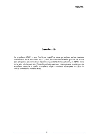 MENCIÓN 1
2
Introducción
La plataforma J2ME es una familia de especificaciones que definen varias versiones
minimizadas de la plataforma Java 2; estas versiones minimizadas pueden ser usadas
para programar en dispositivos electrónicos; desde teléfonos celulares, en PDAs, hasta
en tarjetas inteligentes, etc. Estos dispositivos presentan en común que no disponen de
abundante memoria ni mucha potencia en el procesamiento, ni tampoco necesitan de
todo el soporte que brinda el J2SE.
 