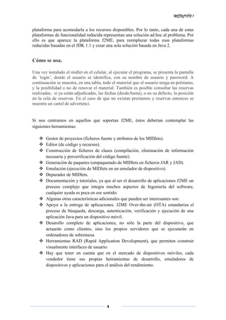 MENCIÓN 1
4
plataforma para acomodarla a los recursos disponibles. Por lo tanto, cada una de estas
plataformas de funcionalidad reducida representan una solución ad hoc al problema. Por
ello es que aparece la plataforma J2ME, para reemplazar todas esas plataformas
reducidas basadas en el JDK 1.1 y crear una sola solución basada en Java 2.
Cómo se usa.
Una vez instalado el midlet en el celular, al ejecutar el programa, se presenta la pantalla
de `login’, donde el usuario se identifica, con su nombre de usuario y password. A
continuación se muestra, en una tabla, todo el material que el usuario tenga en préstamo,
y la posibilidad o no de renovar el material. También es posible consultar las reservas
realizadas, si ya están adjudicadas, las fechas (desde/hasta), o en su defecto, la posición
en la cola de reservas. En el caso de que no existan prestamos y reservas entonces se
muestra un cartel de advertenci.
Si nos centramos en aquellos que soportan J2ME, éstos deberían contemplar las
siguientes herramientas:
 Gestor de proyectos (ficheros fuente y atributos de los MIDlets).
 Editor (de código y recursos).
 Construcción de ficheros de clases (compilación, eliminación de información
necesaria y preverificación del código fuente).
 Generación de paquetes (empaquetado de MIDlets en ficheros JAR y JAD).
 Emulación (ejecución de MIDlets en un emulador de dispositivo).
 Depurador de MIDlets.
 Documentación y tutoriales, ya que al ser el desarrollo de aplicaciones J2ME un
proceso complejo que integra muchos aspectos de Ingeniería del software,
cualquier ayuda es poca en ese sentido.
 Algunas otras características adicionales que pueden ser interesantes son:
 Apoyo a la entrega de aplicaciones. J2ME Over-the-air (OTA) estandariza el
proceso de búsqueda, descarga, autenticación, verificación y ejecución de una
aplicación Java para un dispositivo móvil.
 Desarollo completo de aplicaciones, no sólo la parte del dispositivo, que
actuarán como clientes, sino los propios servidores que se ejecutarán en
ordenadores de sobremesa.
 Herramientas RAD (Rapid Application Development), que permiten construir
visualmente interfaces de usuario.
 Hay que tener en cuenta que en el mercado de dispositivos móviles, cada
vendedor tiene sus propias herramientas de desarrollo, emuladores de
dispositivos y aplicaciones para el análisis del rendimiento.
 