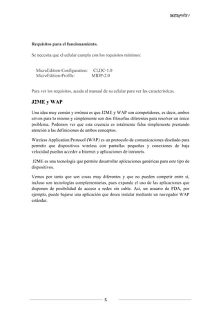 MENCIÓN 1
5
Requisitos para el funcionamiento.
Se necesita que el celular cumpla con los requisitos mínimos:
MicroEdition-Configuration: CLDC-1.0
MicroEdition-Profile: MIDP-2.0
Para ver los requisitos, acuda al manual de su celular para ver las características.
J2ME y WAP
Una idea muy común y errónea es que J2ME y WAP son competidores, es decir, ambos
sirven para lo mismo y simplemente son dos filosofías diferentes para resolver un único
problema. Podemos ver que esta creencia es totalmente falsa simplemente prestando
atención a las definiciones de ambos conceptos.
Wireless Application Protocol (WAP) es un protocolo de comunicaciones diseñado para
permitir que dispositivos wireless con pantallas pequeñas y conexiones de baja
velocidad puedan acceder a Internet y aplicaciones de intranets.
J2ME es una tecnología que permite desarrollar aplicaciones genéricas para este tipo de
dispositivos.
Vemos por tanto que son cosas muy diferentes y que no pueden competir entre sí,
incluso son tecnologías complementarias, pues expande el uso de las aplicaciones que
disponen de posibilidad de acceso a redes sin cable. Así, un usuario de PDA, por
ejemplo, puede bajarse una aplicación que desea instalar mediante un navegador WAP
estándar.
 