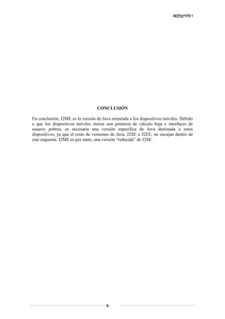 MENCIÓN 1
6
CONCLUSIÓN
En conclusión, J2ME es la versión de Java orientada a los dispositivos móviles. Debido
a que los dispositivos móviles tienen una potencia de cálculo baja e interfaces de
usuario pobres, es necesaria una versión específica de Java destinada a estos
dispositivos, ya que el resto de versiones de Java, J2SE o J2EE, no encajan dentro de
este esquema. J2ME es por tanto, una versión “reducida” de J2SE.
 