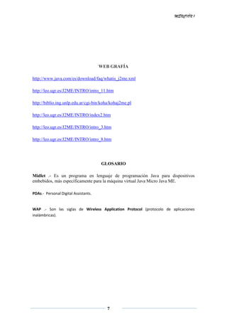 MENCIÓN 1
7
WEB GRAFÍA
http://www.java.com/es/download/faq/whatis_j2me.xml
http://leo.ugr.es/J2ME/INTRO/intro_11.htm
http://biblio.ing.unlp.edu.ar/cgi-bin/koha/kohaj2me.pl
http://leo.ugr.es/J2ME/INTRO/index2.htm
http://leo.ugr.es/J2ME/INTRO/intro_3.htm
http://leo.ugr.es/J2ME/INTRO/intro_8.htm
GLOSARIO
Midlet .- Es un programa en lenguaje de programación Java para dispositivos
embebidos, más específicamente para la máquina virtual Java Micro Java ME.
PDAs.- Personal Digital Assistants.
WAP .- Son las siglas de Wireless Application Protocol (protocolo de aplicaciones
inalámbricas).
 