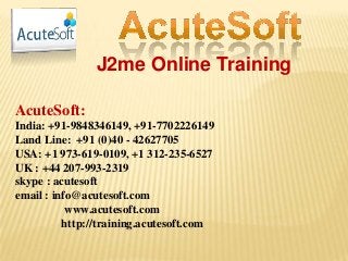 J2me Online Training
AcuteSoft:
India: +91-9848346149, +91-7702226149
Land Line: +91 (0)40 - 42627705
USA: +1 973-619-0109, +1 312-235-6527
UK : +44 207-993-2319
skype : acutesoft
email : info@acutesoft.com
www.acutesoft.com
http://training.acutesoft.com
 