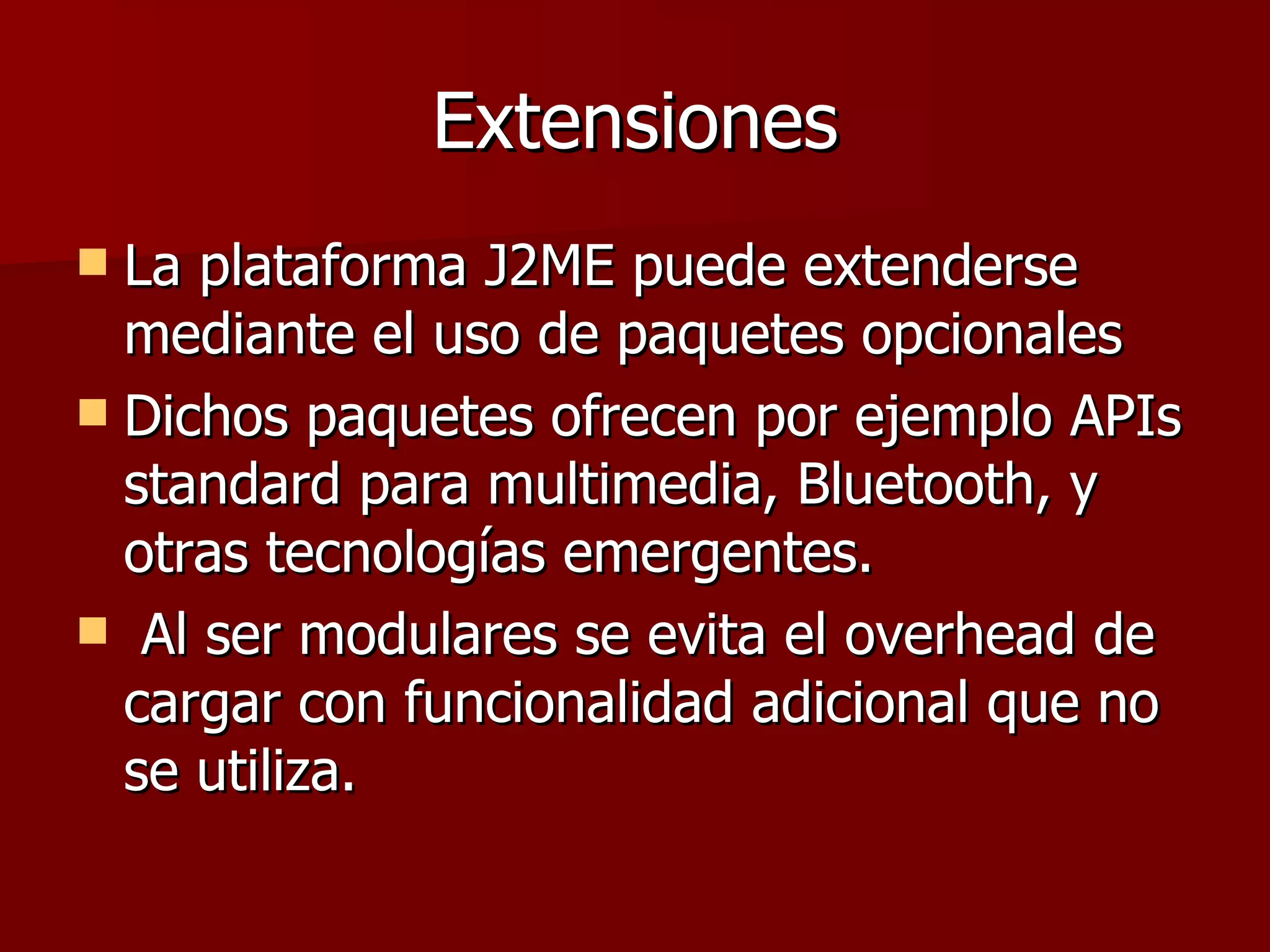 Extensiones La plataforma J2ME puede extenderse mediante el uso de paquetes opcionales Dichos paquetes ofrecen por ejemplo APIs standard para multimedia, Bluetooth, y otras tecnologías emergentes. Al ser modulares se evita el overhead de cargar con funcionalidad adicional que no se utiliza.  