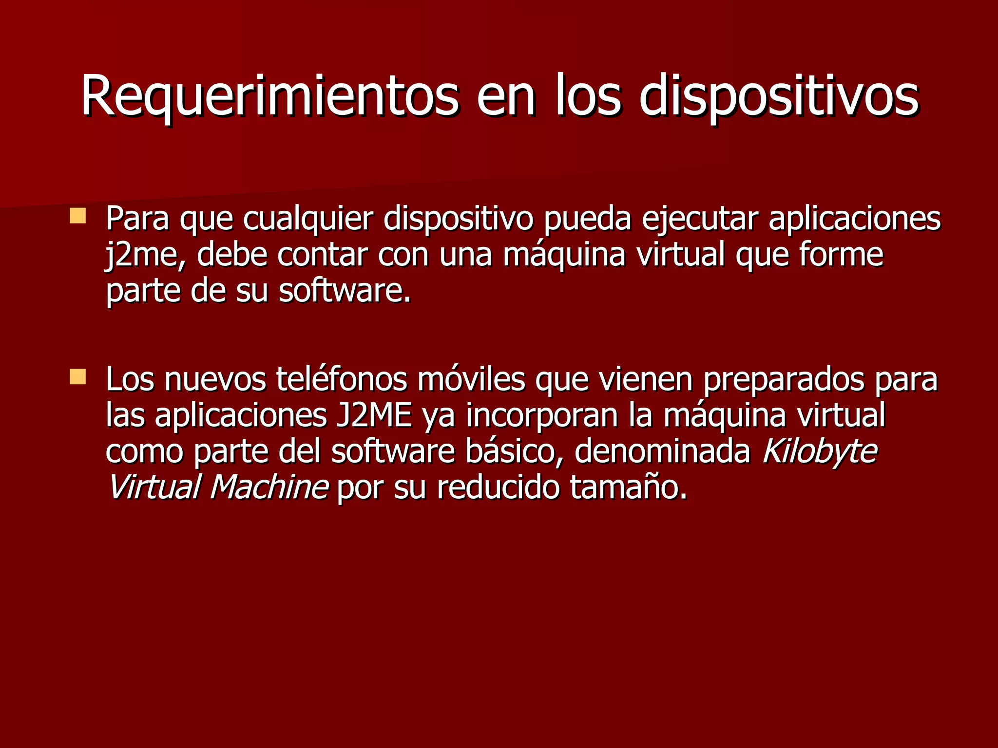 Requerimientos en los dispositivos Para que cualquier dispositivo pueda ejecutar aplicaciones j2me, debe contar con una máquina virtual que forme parte de su software.  Los nuevos teléfonos móviles que vienen preparados para las aplicaciones J2ME ya incorporan la máquina virtual como parte del software básico, denominada  Kilobyte Virtual Machine  por su reducido tamaño.  