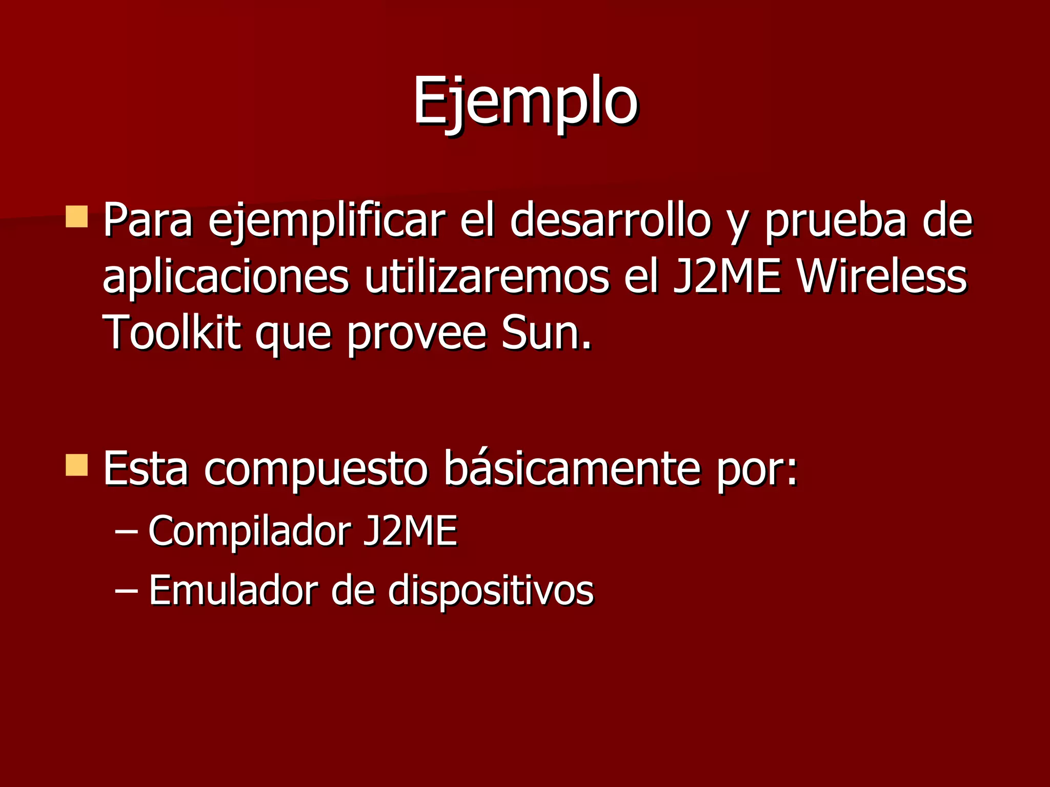 Ejemplo Para ejemplificar el desarrollo y prueba de aplicaciones utilizaremos el J2ME  Wireless Toolkit que provee Sun. Esta compuesto básicamente por: Compilador J2ME Emulador de dispositivos 