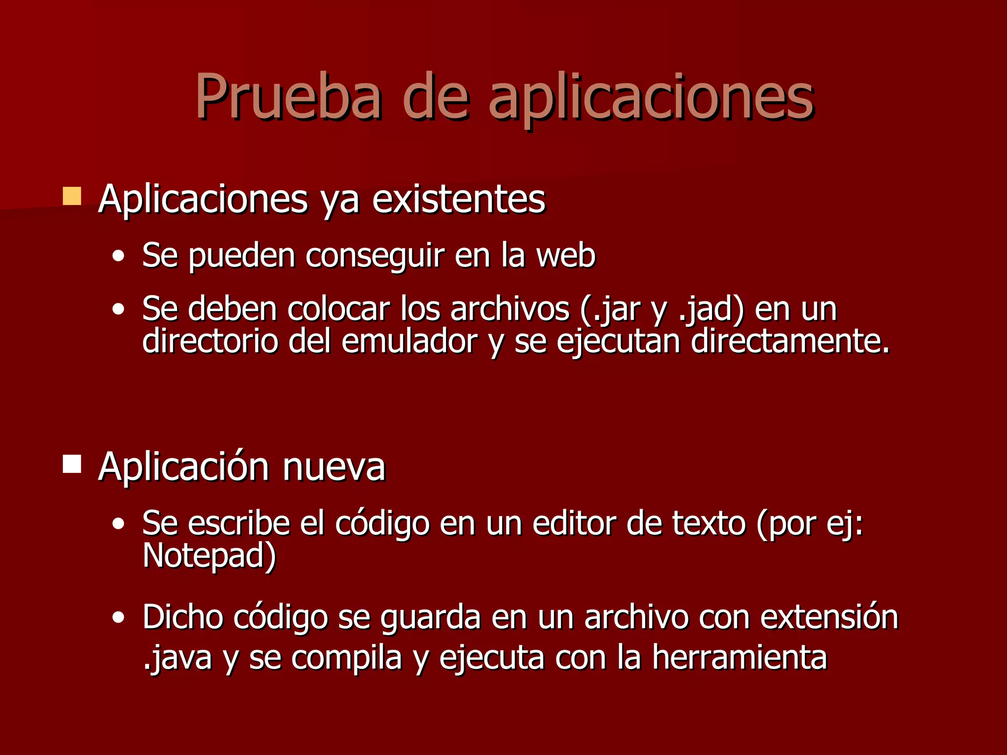Prueba de aplicaciones Aplicaciones ya existentes Se pueden conseguir en la web Se deben colocar los archivos (.jar y .jad) en un directorio del emulador y se ejecutan directamente. Aplicación nueva Se escribe el código en un editor de texto (por ej: Notepad) Dicho código se guarda en un archivo con extensión .java y se compila y ejecuta con la herramienta 