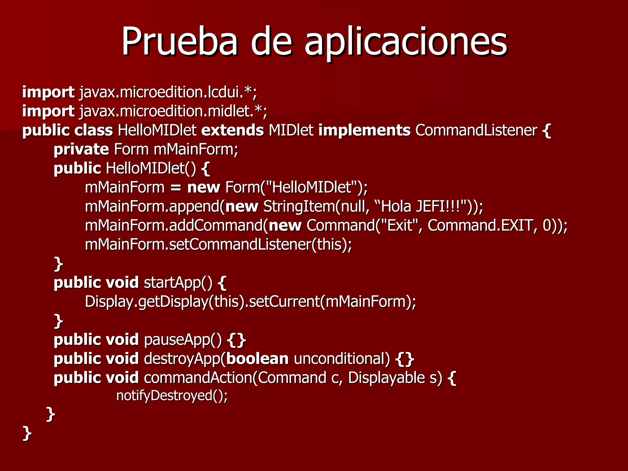 Prueba de aplicaciones import  javax.microedition.lcdui.*; import  javax.microedition.midlet.*; public   class  HelloMIDlet  extends  MIDlet  implements  CommandListener  { private  Form mMainForm; public  HelloMIDlet()  { mMainForm  =   new  Form("HelloMIDlet"); mMainForm.append( new  StringItem(null, “Hola JEFI!!!")); mMainForm.addCommand( new  Command("Exit", Command.EXIT, 0)); mMainForm.setCommandListener(this); } public   void  startApp()  {   Display.getDisplay(this).setCurrent(mMainForm); } public   void  pauseApp()  {} public   void  destroyApp( boolean  unconditional)  {} public   void  commandAction(Command c, Displayable s)  { notifyDestroyed(); } }   