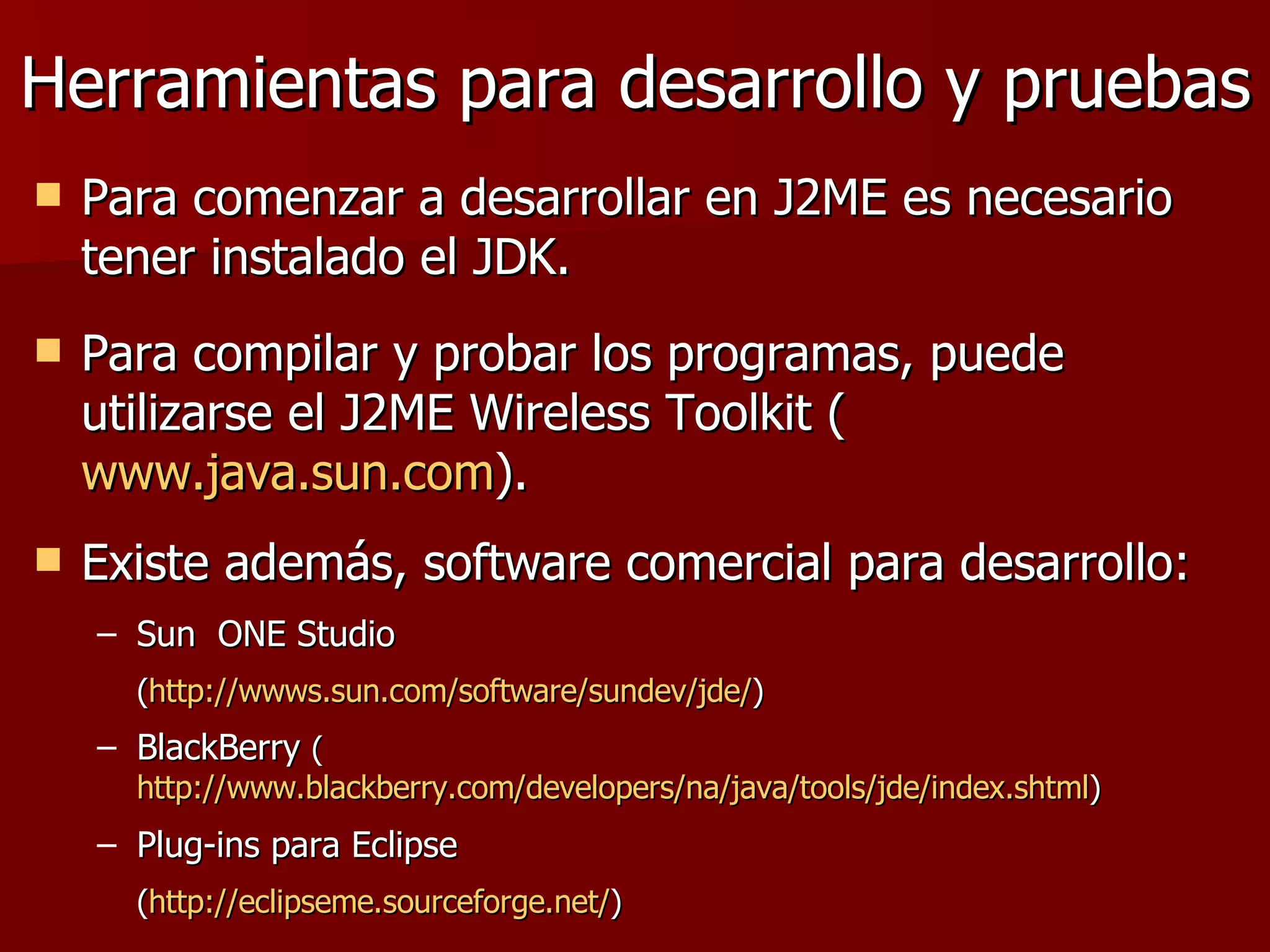 Herramientas para desarrollo y pruebas Para comenzar a desarrollar en J2ME es necesario tener instalado el JDK.  Para compilar y probar los programas, puede utilizarse el J2ME Wireless Toolkit ( www.java.sun.com ). Existe además, software comercial para desarrollo: Sun  ONE Studio  ( http:// wwws.sun.com /software/ sundev / jde / ) BlackBerry  ( http://www.blackberry.com/developers/na/java/tools/jde/index.shtml ) Plug-ins para Eclipse ( http:// eclipseme.sourceforge.net / ) 