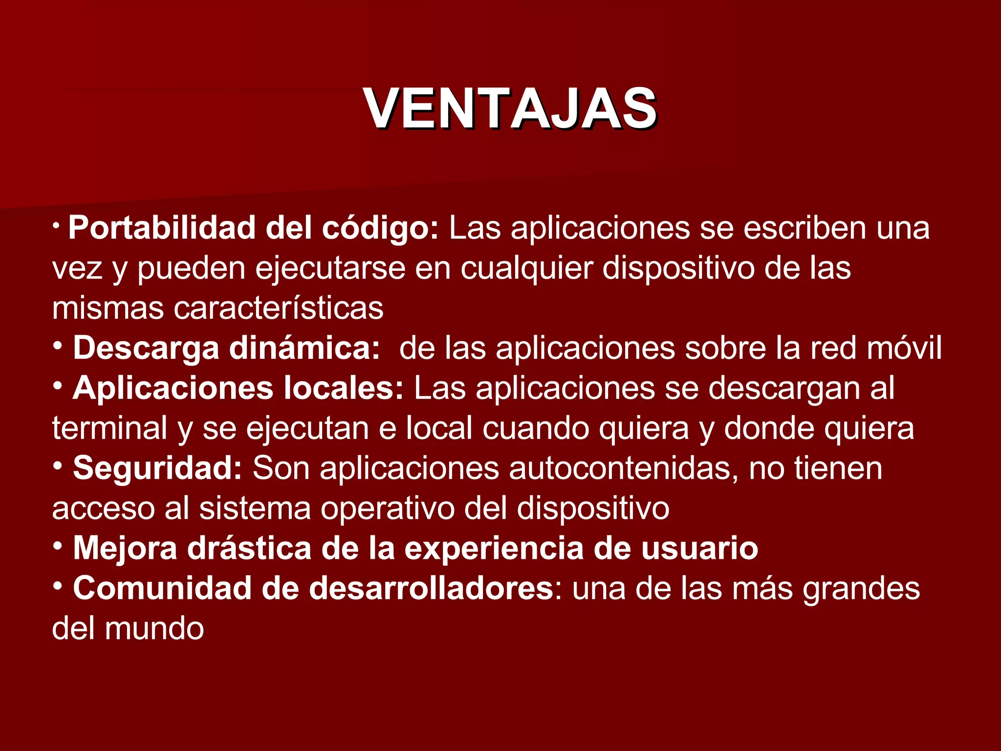 VENTAJAS Portabilidad del código:  Las aplicaciones se escriben una vez y pueden ejecutarse en cualquier dispositivo de las mismas características Descarga dinámica:  de las aplicaciones sobre la red móvil Aplicaciones locales:  Las aplicaciones se descargan al terminal y se ejecutan e local cuando quiera y donde quiera Seguridad:  Son aplicaciones autocontenidas, no tienen acceso al sistema operativo del dispositivo Mejora drástica de la experiencia de usuario Comunidad de desarrolladores : una de las más grandes del mundo 
