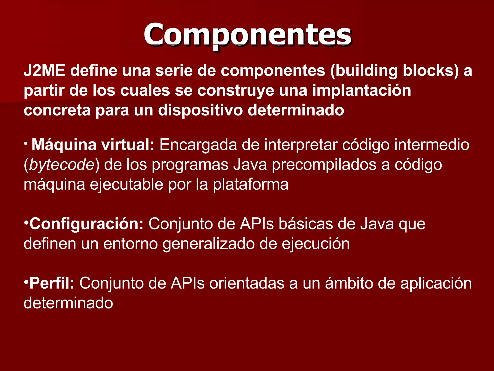 Componentes J2ME define una serie de componentes (building blocks) a partir de los cuales se construye una implantación concreta para un dispositivo determinado Máquina virtual:  Encargada de interpretar código intermedio ( bytecode ) de los programas Java precompilados a código máquina ejecutable por la plataforma Configuración:  C onjunto de APIs básicas de Java que definen un entorno generalizado de ejecución Perfil:  C onjunto de APIs orientadas a un ámbito de aplicación determinado 