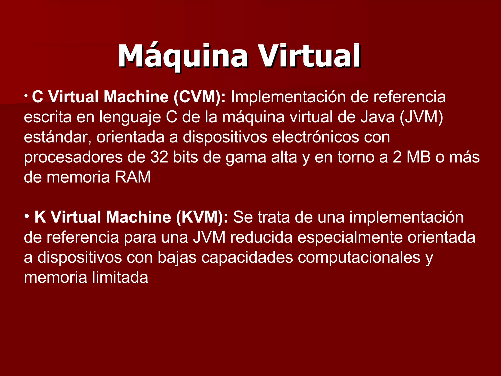 Máquina Virtual C Virtual Machine (CVM): I mplementación de referencia escrita en lenguaje C de la máquina virtual de Java (JVM) estándar, orientada a dispositivos electrónicos con procesadores de 32 bits de gama alta y en torno a 2 MB o más de memoria RAM K Virtual Machine (KVM):  Se trata de una implementación de referencia para una JVM reducida especialmente orientada a dispositivos con bajas capacidades computacionales y memoria limitada 