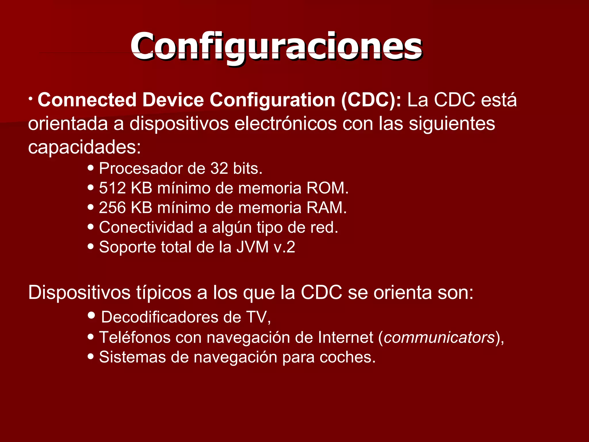 Configuraciones Connected Device Configuration (CDC):  La CDC está orientada a dispositivos electrónicos con las siguientes capacidades: Procesador de 32 bits. 512 KB mínimo de memoria ROM. 256 KB mínimo de memoria RAM. Conectividad a algún tipo de red. Soporte total de la JVM v.2 Dispositivos típicos a los que la CDC se orienta son: Decodificadores de TV, Teléfonos con navegación de Internet ( communicators ), Sistemas de navegación para coches. 