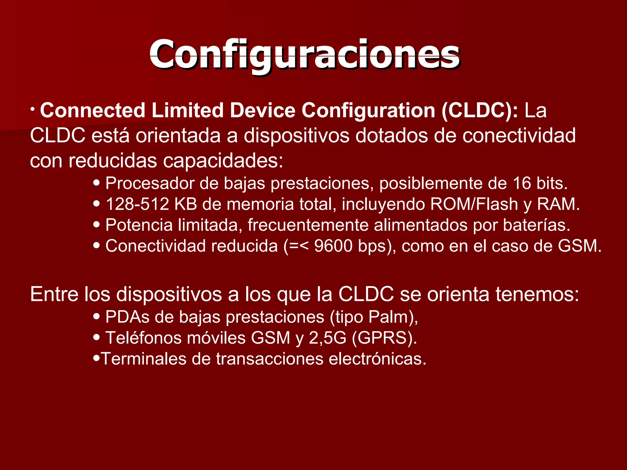Configuraciones Connected Limited Device Configuration (CLDC):  La CLDC está orientada a dispositivos dotados de conectividad con reducidas capacidades: Procesador de bajas prestaciones, posiblemente de 16 bits. 128-512 KB de memoria total, incluyendo ROM/Flash y RAM. Potencia limitada, frecuentemente alimentados por baterías. Conectividad reducida (=< 9600 bps), como en el caso de GSM. Entre los dispositivos a los que la CLDC se orienta tenemos: PDAs de bajas prestaciones (tipo Palm), Teléfonos móviles GSM y 2,5G (GPRS). Terminales de transacciones electrónicas. 
