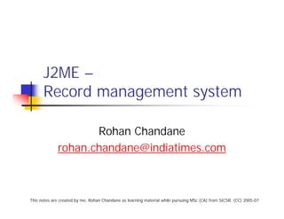 J2ME –
      Record management system

                    Rohan Chandane
             rohan.chandane@indiatimes.com



This notes are created by me, Rohan Chandane as learning material while pursuing MSc (CA) from SICSR. (CC) 2005-07
 