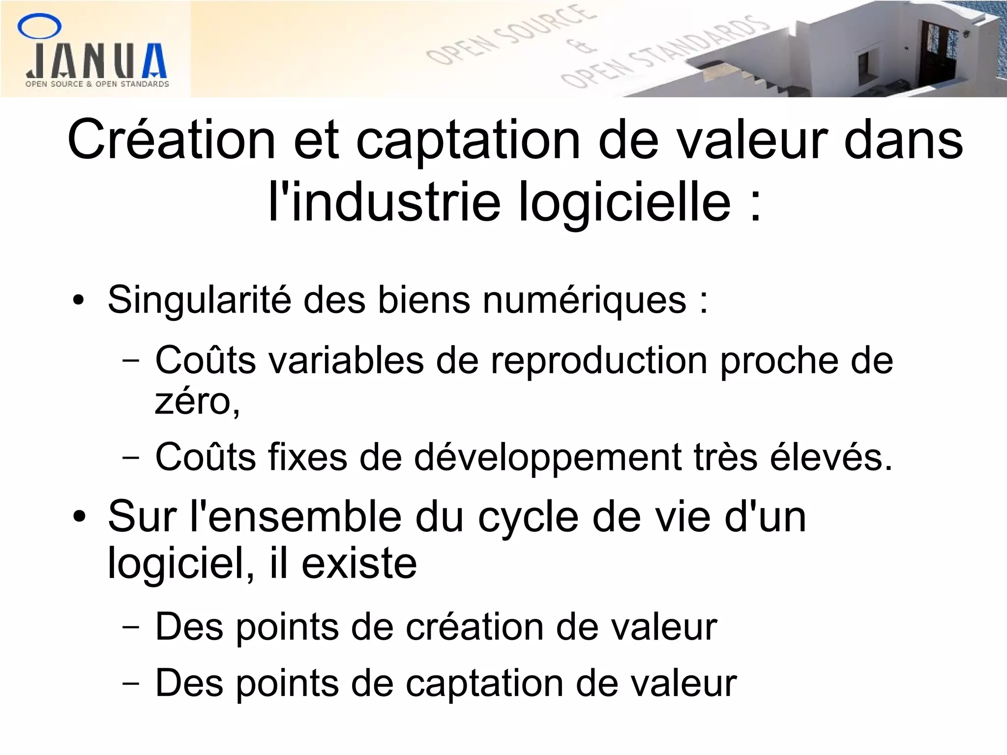 Création et captation de valeur dans
l'industrie logicielle :
●

Singularité des biens numériques :
–
–

●

Coûts variables de reproduction proche de
zéro,
Coûts fixes de développement très élevés.

Sur l'ensemble du cycle de vie d'un
logiciel, il existe
–
–

Des points de création de valeur
Des points de captation de valeur

 
