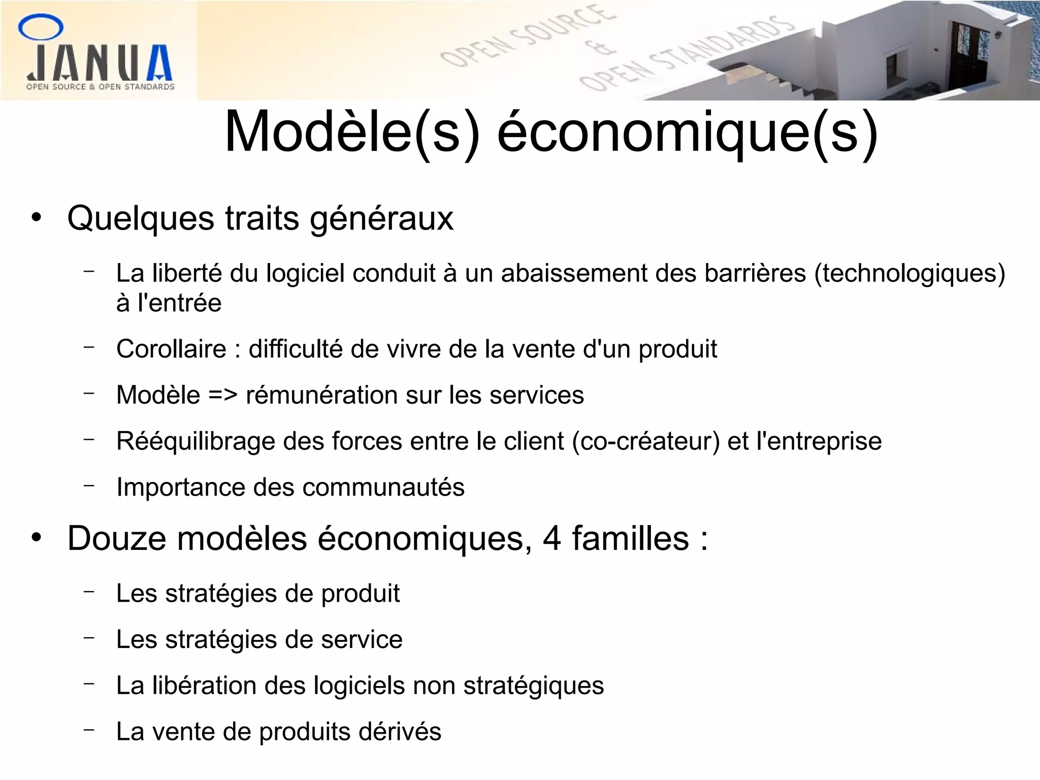 Modèle(s) économique(s)


Quelques traits généraux
−

−

Corollaire : difficulté de vivre de la vente d'un produit

−

Modèle => rémunération sur les services

−

Rééquilibrage des forces entre le client (co-créateur) et l'entreprise

−


La liberté du logiciel conduit à un abaissement des barrières (technologiques)
à l'entrée

Importance des communautés

Douze modèles économiques, 4 familles :
−

Les stratégies de produit

−

Les stratégies de service

−

La libération des logiciels non stratégiques

−

La vente de produits dérivés

 