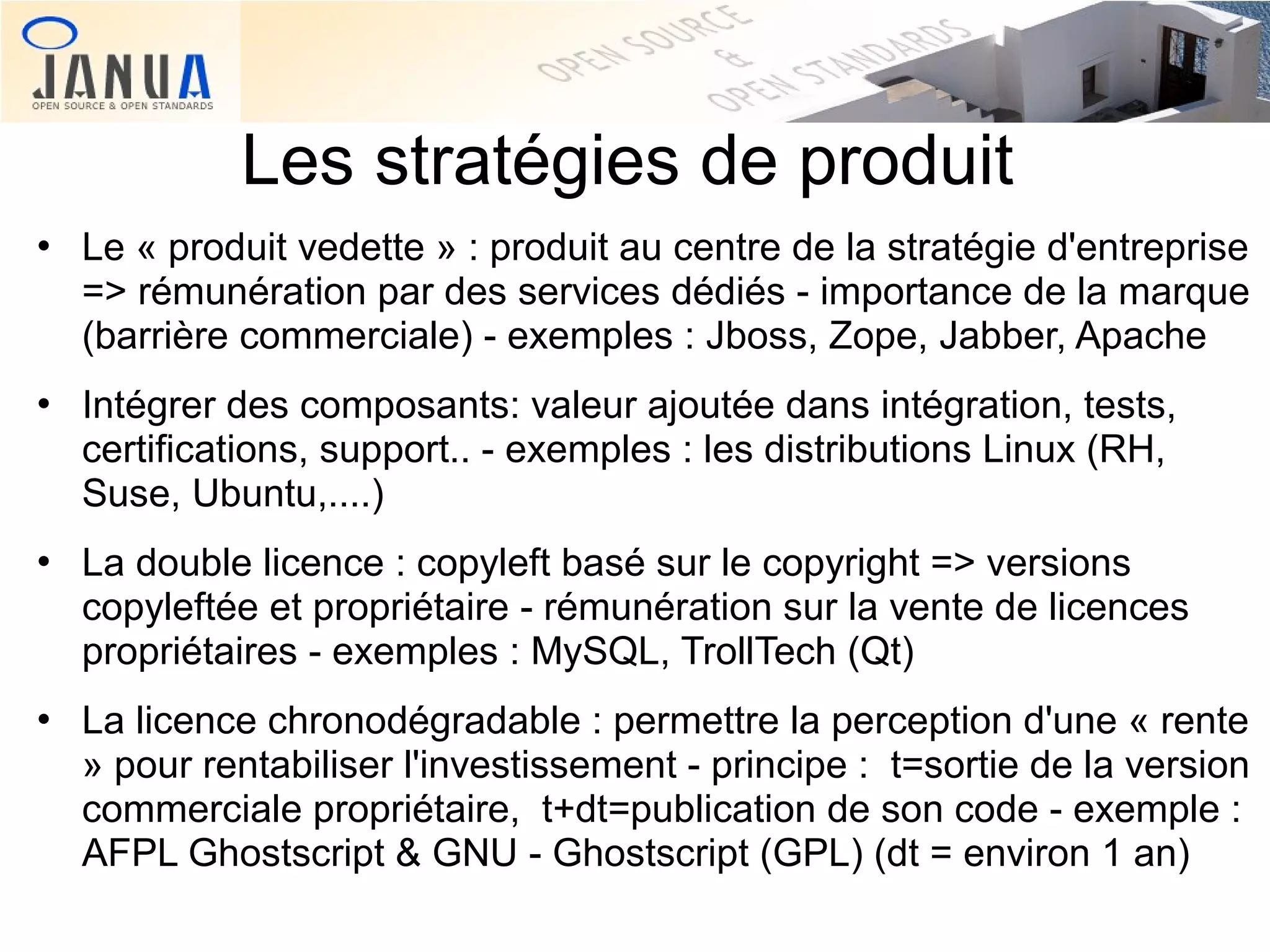 Les stratégies de produit








Le « produit vedette » : produit au centre de la stratégie d'entreprise
=> rémunération par des services dédiés - importance de la marque
(barrière commerciale) - exemples : Jboss, Zope, Jabber, Apache
Intégrer des composants: valeur ajoutée dans intégration, tests,
certifications, support.. - exemples : les distributions Linux (RH,
Suse, Ubuntu,....)
La double licence : copyleft basé sur le copyright => versions
copyleftée et propriétaire - rémunération sur la vente de licences
propriétaires - exemples : MySQL, TrollTech (Qt)
La licence chronodégradable : permettre la perception d'une « rente
» pour rentabiliser l'investissement - principe : t=sortie de la version
commerciale propriétaire, t+dt=publication de son code - exemple :
AFPL Ghostscript & GNU - Ghostscript (GPL) (dt = environ 1 an)

 