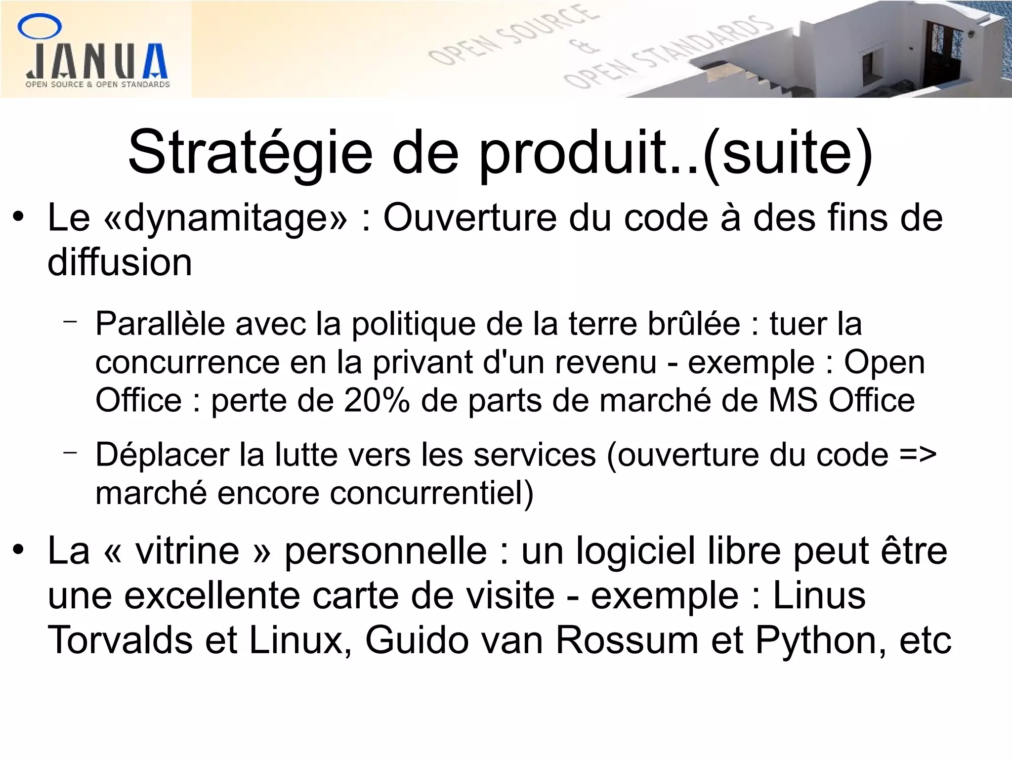 Stratégie de produit..(suite)


Le «dynamitage» : Ouverture du code à des fins de
diffusion
−

−



Parallèle avec la politique de la terre brûlée : tuer la
concurrence en la privant d'un revenu - exemple : Open
Office : perte de 20% de parts de marché de MS Office
Déplacer la lutte vers les services (ouverture du code =>
marché encore concurrentiel)

La « vitrine » personnelle : un logiciel libre peut être
une excellente carte de visite - exemple : Linus
Torvalds et Linux, Guido van Rossum et Python, etc

 