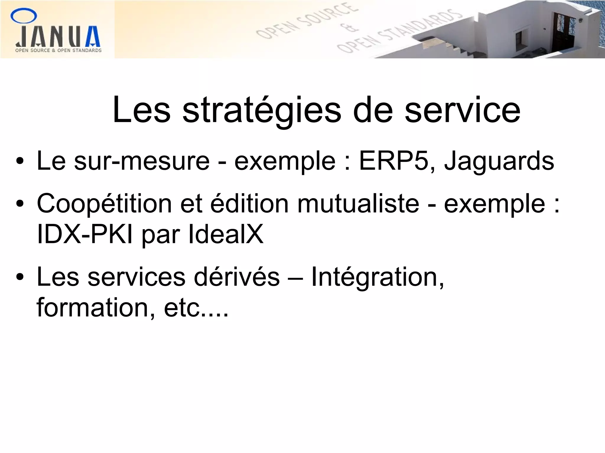Les stratégies de service
●

●

●

Le sur-mesure - exemple : ERP5, Jaguards
Coopétition et édition mutualiste - exemple :
IDX-PKI par IdealX
Les services dérivés – Intégration,
formation, etc....

 
