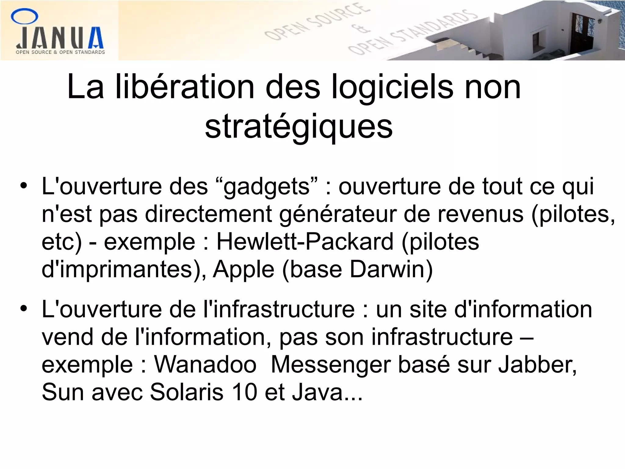 La libération des logiciels non
stratégiques




L'ouverture des “gadgets” : ouverture de tout ce qui
n'est pas directement générateur de revenus (pilotes,
etc) - exemple : Hewlett-Packard (pilotes
d'imprimantes), Apple (base Darwin)
L'ouverture de l'infrastructure : un site d'information
vend de l'information, pas son infrastructure –
exemple : Wanadoo Messenger basé sur Jabber,
Sun avec Solaris 10 et Java...

 