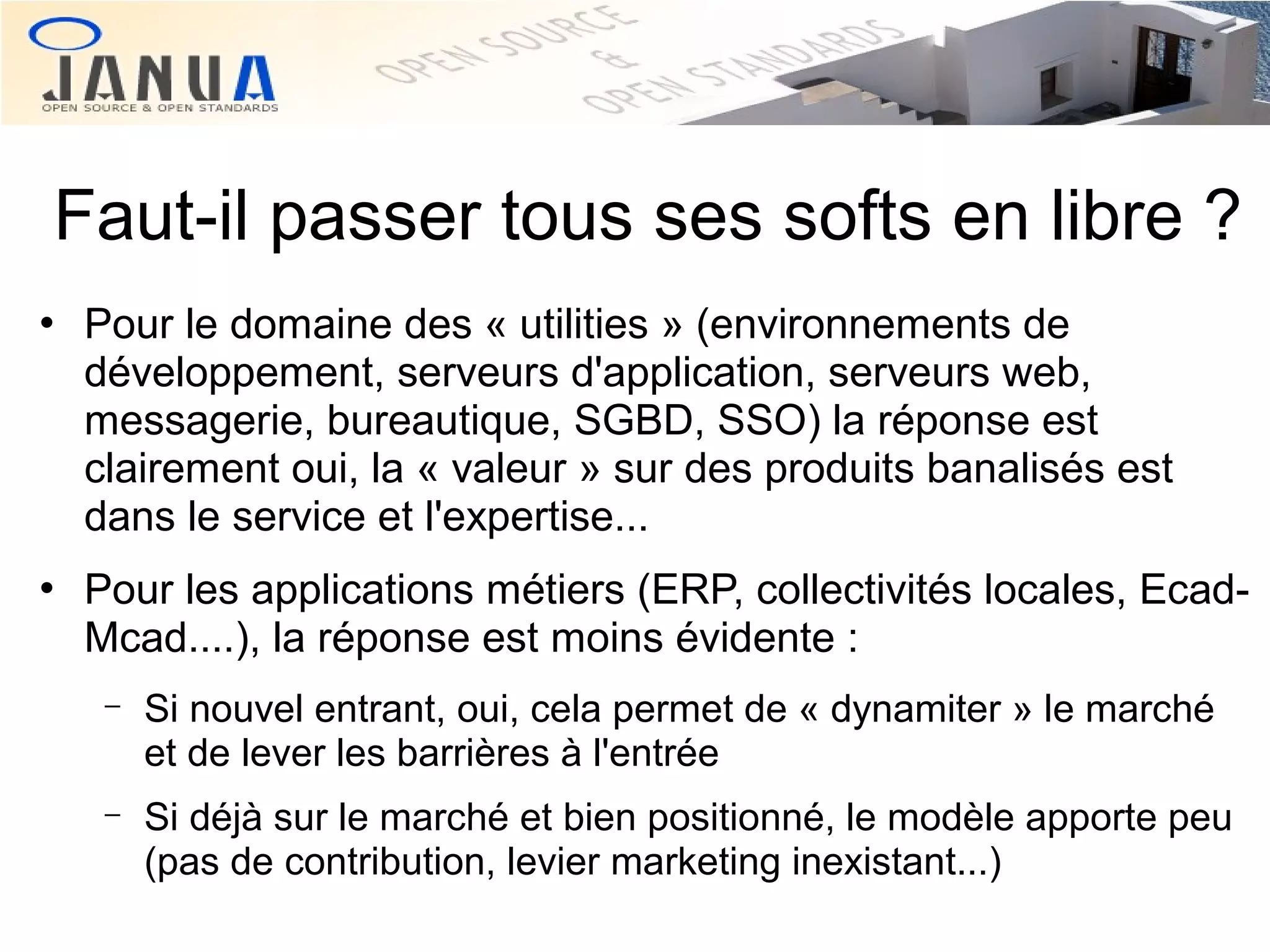 Faut-il passer tous ses softs en libre ?




Pour le domaine des « utilities » (environnements de
développement, serveurs d'application, serveurs web,
messagerie, bureautique, SGBD, SSO) la réponse est
clairement oui, la « valeur » sur des produits banalisés est
dans le service et l'expertise...
Pour les applications métiers (ERP, collectivités locales, EcadMcad....), la réponse est moins évidente :
−

Si nouvel entrant, oui, cela permet de « dynamiter » le marché
et de lever les barrières à l'entrée

−

Si déjà sur le marché et bien positionné, le modèle apporte peu
(pas de contribution, levier marketing inexistant...)

 