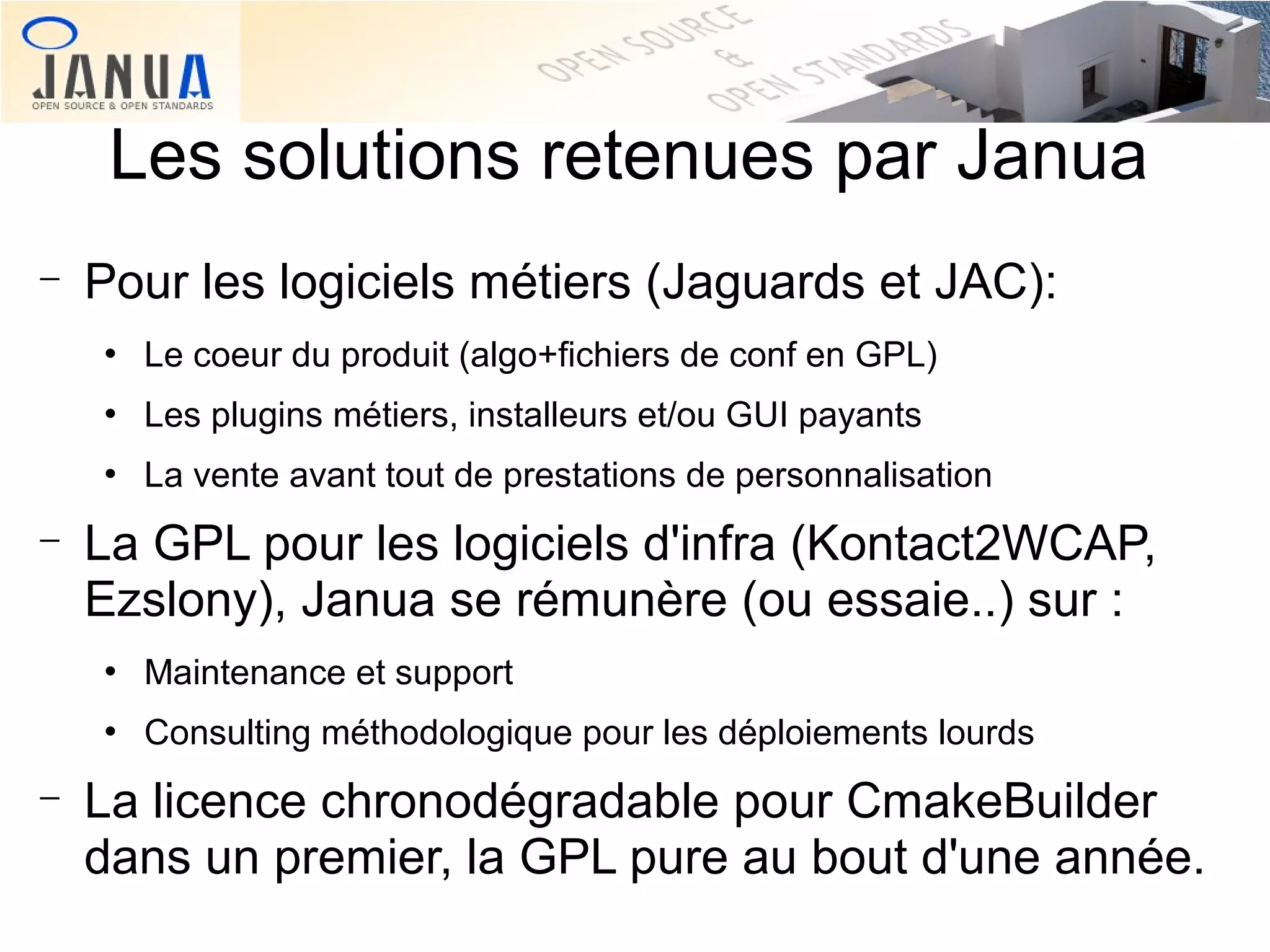 Les solutions retenues par Janua
−

Pour les logiciels métiers (Jaguards et JAC):




Les plugins métiers, installeurs et/ou GUI payants



−

Le coeur du produit (algo+fichiers de conf en GPL)
La vente avant tout de prestations de personnalisation

La GPL pour les logiciels d'infra (Kontact2WCAP,
Ezslony), Janua se rémunère (ou essaie..) sur :




−

Maintenance et support
Consulting méthodologique pour les déploiements lourds

La licence chronodégradable pour CmakeBuilder
dans un premier, la GPL pure au bout d'une année.

 