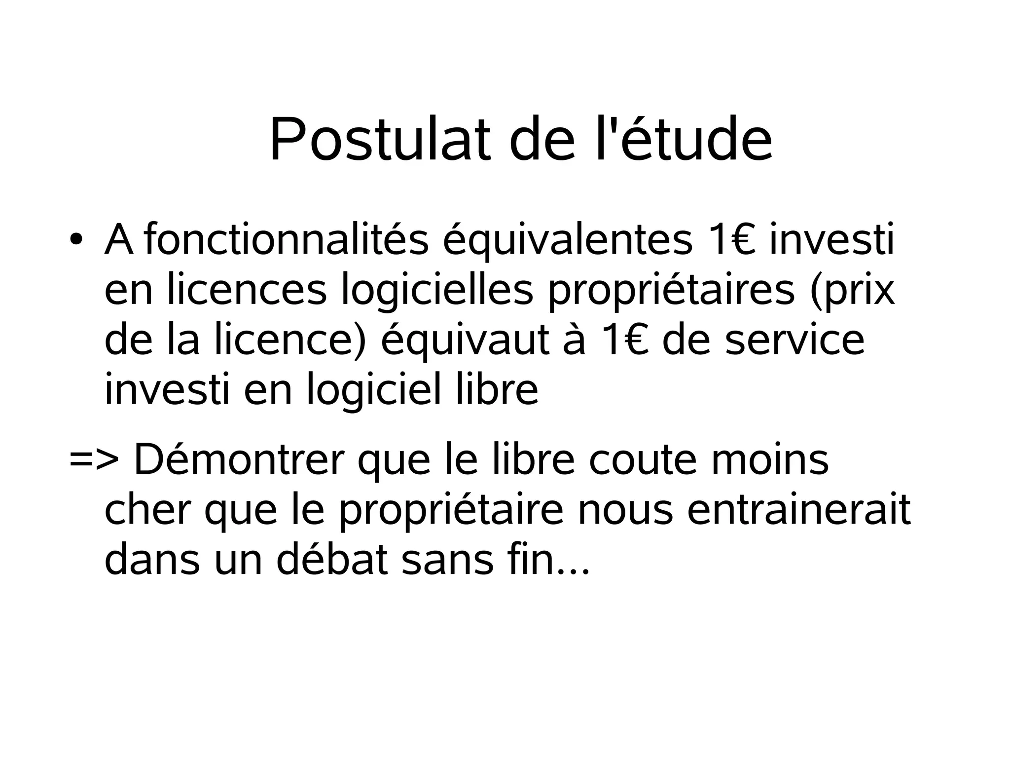Postulat de l'étude
●

A fonctionnalités équivalentes 1€ investi
en licences logicielles propriétaires (prix
de la licence) équivaut à 1€ de service
investi en logiciel libre

=> Démontrer que le libre coute moins
cher que le propriétaire nous entrainerait
dans un débat sans fin...

 