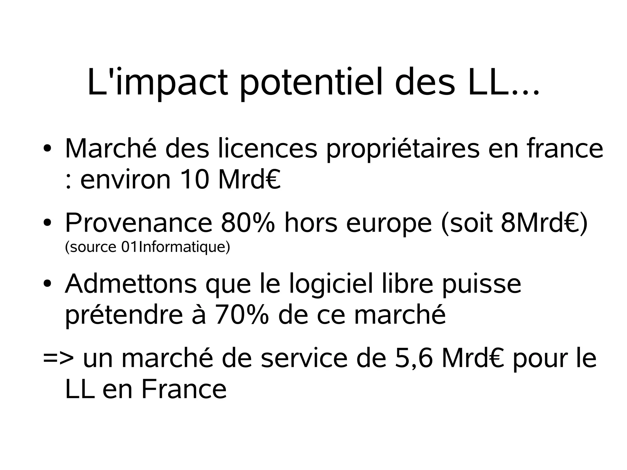 L'impact potentiel des LL...
●

●

Marché des licences propriétaires en france
: environ 10 Mrd€
Provenance 80% hors europe (soit 8Mrd€)
(source 01Informatique)

●

Admettons que le logiciel libre puisse
prétendre à 70% de ce marché

=> un marché de service de 5,6 Mrd€ pour le
LL en France

 