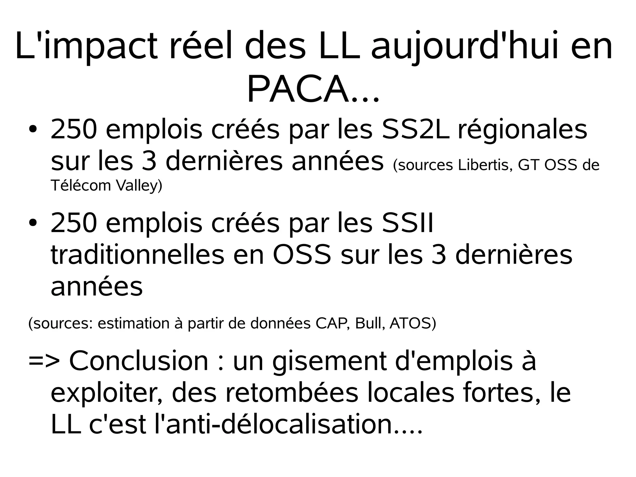 L'impact réel des LL aujourd'hui en
PACA...
●

250 emplois créés par les SS2L régionales
sur les 3 dernières années (sources Libertis, GT OSS de
Télécom Valley)

●

250 emplois créés par les SSII
traditionnelles en OSS sur les 3 dernières
années

(sources: estimation à partir de données CAP, Bull, ATOS)

=> Conclusion : un gisement d'emplois à
exploiter, des retombées locales fortes, le
LL c'est l'anti-délocalisation....

 