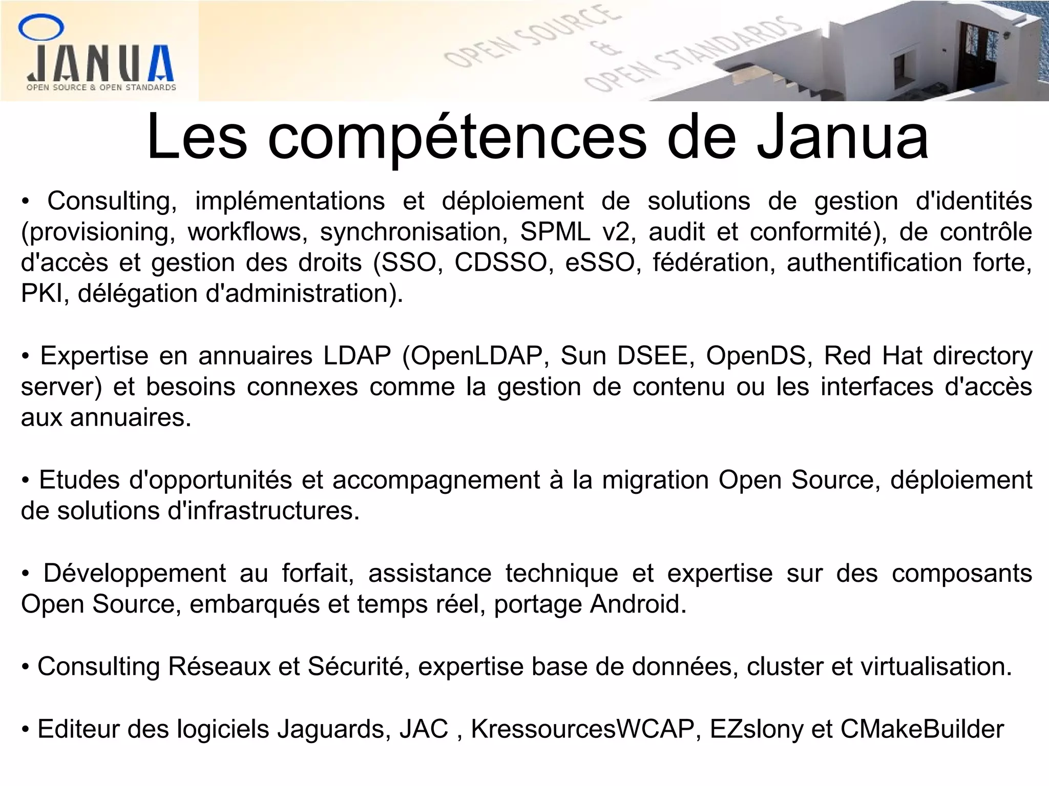 Les compétences de Janua
• Consulting, implémentations et déploiement de solutions de gestion d'identités
(provisioning, workflows, synchronisation, SPML v2, audit et conformité), de contrôle
d'accès et gestion des droits (SSO, CDSSO, eSSO, fédération, authentification forte,
PKI, délégation d'administration).
• Expertise en annuaires LDAP (OpenLDAP, Sun DSEE, OpenDS, Red Hat directory
server) et besoins connexes comme la gestion de contenu ou les interfaces d'accès
aux annuaires.
• Etudes d'opportunités et accompagnement à la migration Open Source, déploiement
de solutions d'infrastructures.
• Développement au forfait, assistance technique et expertise sur des composants
Open Source, embarqués et temps réel, portage Android.
• Consulting Réseaux et Sécurité, expertise base de données, cluster et virtualisation.
• Editeur des logiciels Jaguards, JAC , KressourcesWCAP, EZslony et CMakeBuilder

 