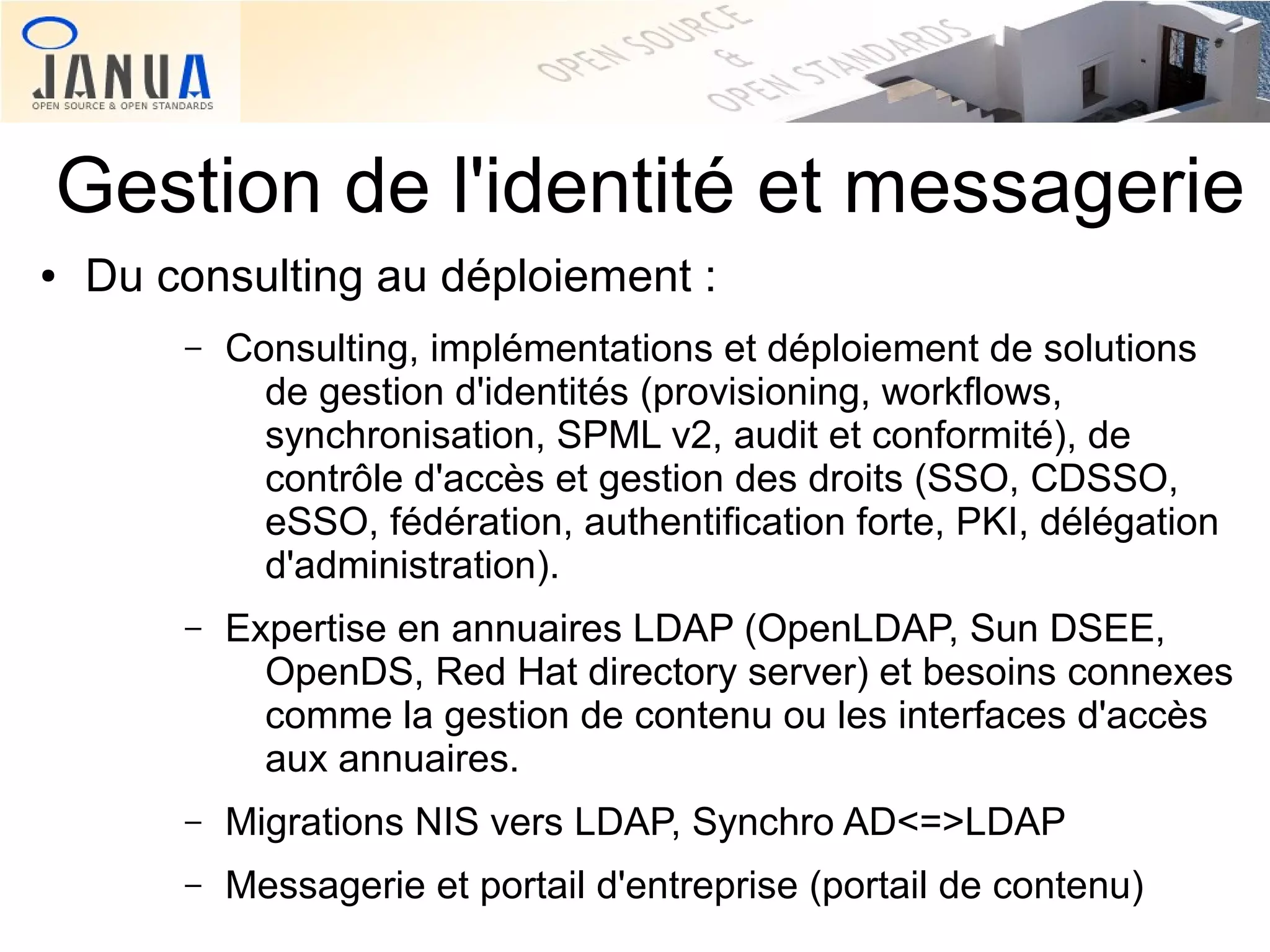 Gestion de l'identité et messagerie
●

Du consulting au déploiement :
–

Consulting, implémentations et déploiement de solutions
de gestion d'identités (provisioning, workflows,
synchronisation, SPML v2, audit et conformité), de
contrôle d'accès et gestion des droits (SSO, CDSSO,
eSSO, fédération, authentification forte, PKI, délégation
d'administration).

–

Expertise en annuaires LDAP (OpenLDAP, Sun DSEE,
OpenDS, Red Hat directory server) et besoins connexes
comme la gestion de contenu ou les interfaces d'accès
aux annuaires.

–

Migrations NIS vers LDAP, Synchro AD<=>LDAP

–

Messagerie et portail d'entreprise (portail de contenu)

 