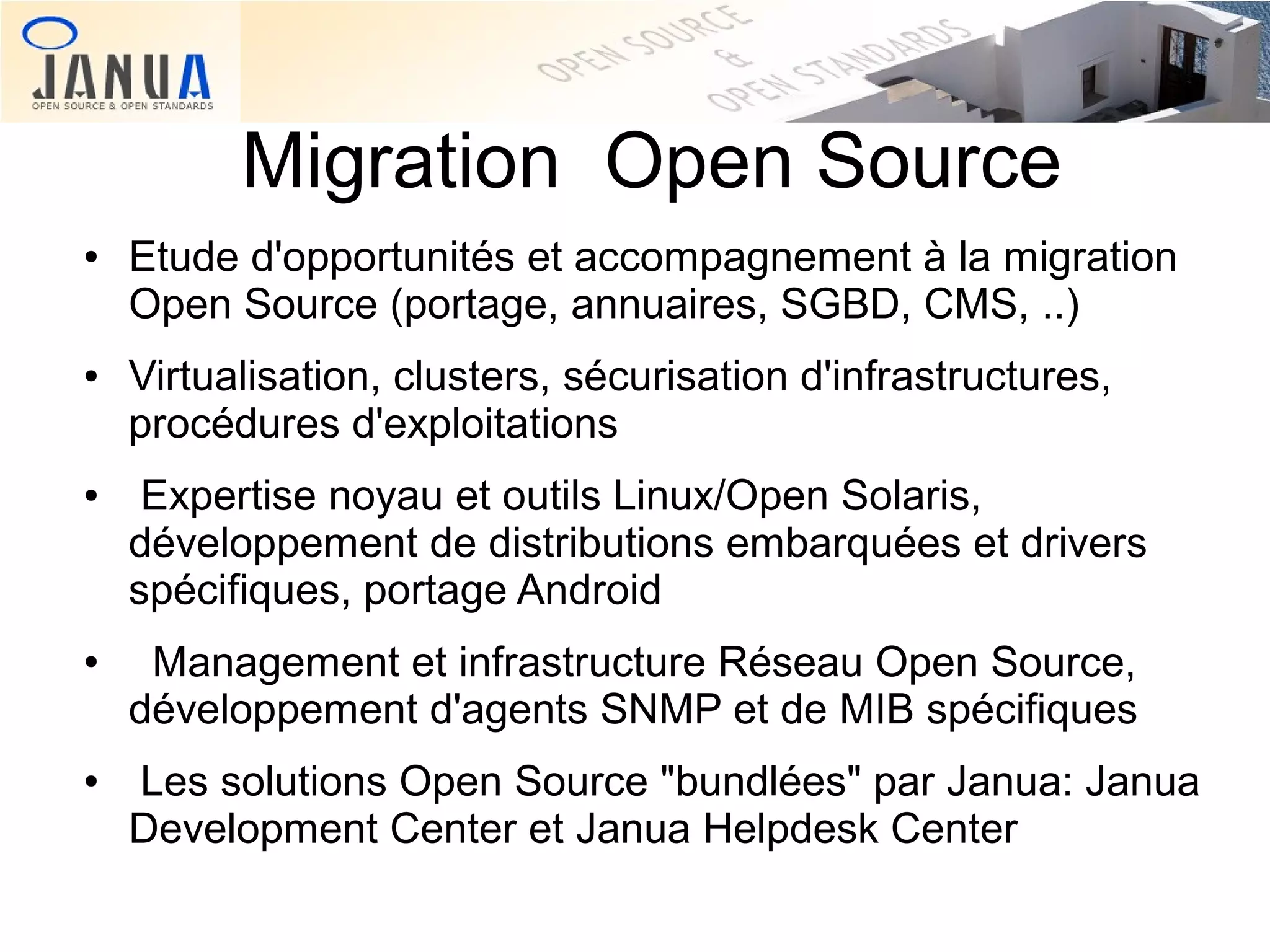 Migration Open Source
●

●

●

●

●

Etude d'opportunités et accompagnement à la migration
Open Source (portage, annuaires, SGBD, CMS, ..)
Virtualisation, clusters, sécurisation d'infrastructures,
procédures d'exploitations
Expertise noyau et outils Linux/Open Solaris,
développement de distributions embarquées et drivers
spécifiques, portage Android
Management et infrastructure Réseau Open Source,
développement d'agents SNMP et de MIB spécifiques
Les solutions Open Source "bundlées" par Janua: Janua
Development Center et Janua Helpdesk Center

 