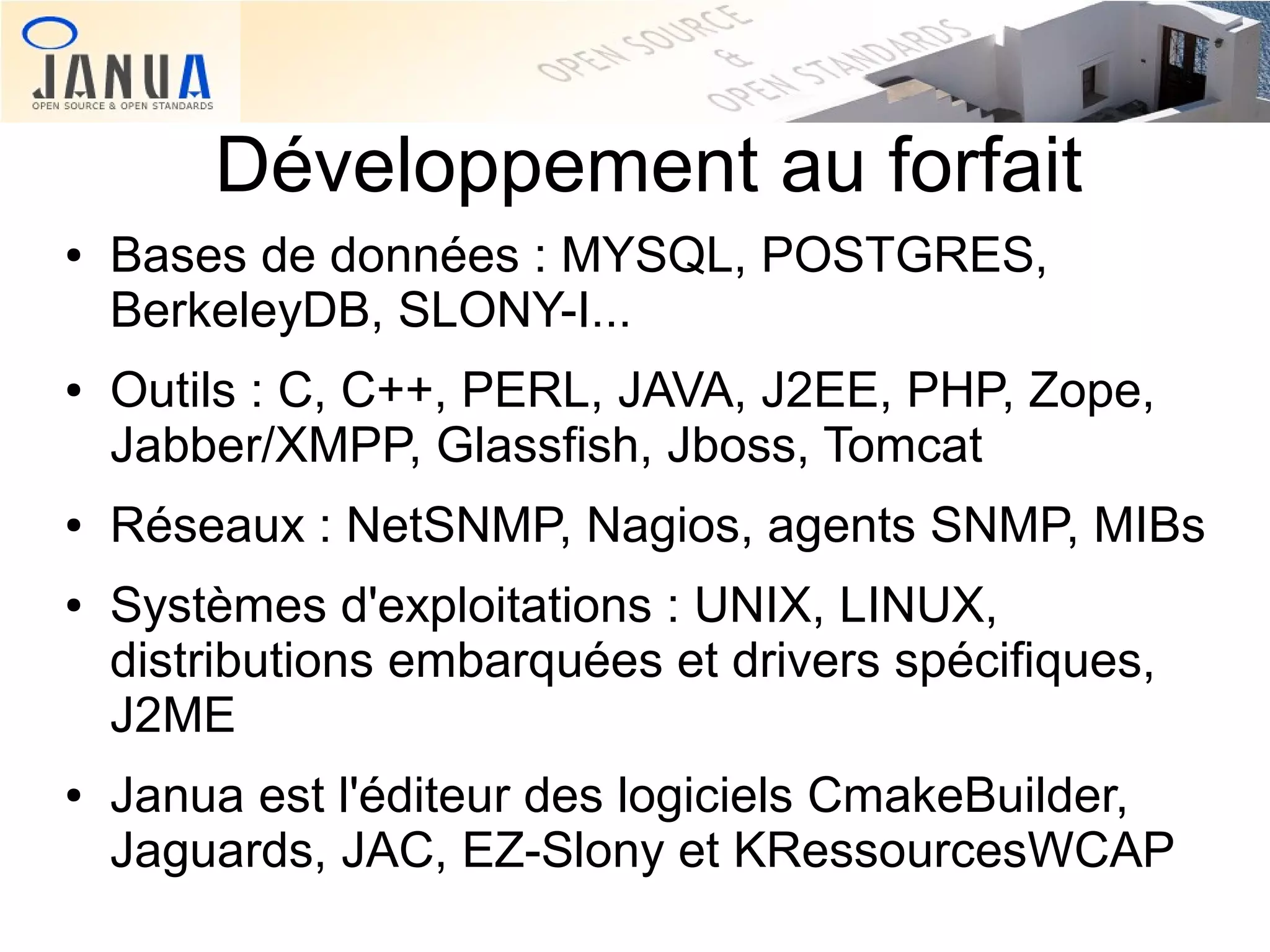 Développement au forfait
●

●

●

●

●

Bases de données : MYSQL, POSTGRES,
BerkeleyDB, SLONY-I...
Outils : C, C++, PERL, JAVA, J2EE, PHP, Zope,
Jabber/XMPP, Glassfish, Jboss, Tomcat
Réseaux : NetSNMP, Nagios, agents SNMP, MIBs
Systèmes d'exploitations : UNIX, LINUX,
distributions embarquées et drivers spécifiques,
J2ME
Janua est l'éditeur des logiciels CmakeBuilder,
Jaguards, JAC, EZ-Slony et KRessourcesWCAP

 