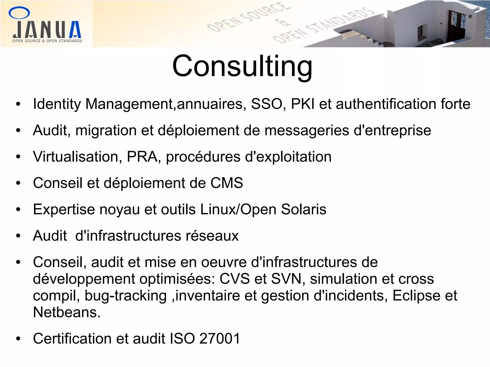 Consulting
●

Identity Management,annuaires, SSO, PKI et authentification forte

●

Audit, migration et déploiement de messageries d'entreprise

●

Virtualisation, PRA, procédures d'exploitation

●

Conseil et déploiement de CMS

●

Expertise noyau et outils Linux/Open Solaris

●

Audit d'infrastructures réseaux

●

●

Conseil, audit et mise en oeuvre d'infrastructures de
développement optimisées: CVS et SVN, simulation et cross
compil, bug-tracking ,inventaire et gestion d'incidents, Eclipse et
Netbeans.
Certification et audit ISO 27001

 