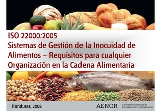 ISO 22000:2005
Sistemas de Gestión de la Inocuidad de
Alimentos – Requisitos para cualquier
Organización en la Cadena Alimentaria
ISO 22000:2005
Sistemas de Gestión de la Inocuidad de
Alimentos – Requisitos para cualquier
Organización en la Cadena Alimentaria
Honduras, 2008
 