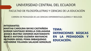 UNIVERSIDAD CENTRAL DEL ECUADOR
FACULTAD DE FILOSOFÍA,LETRAS Y CIENCIAS DE LA EDUCACIÓN
CARRERA DE PEDAGOGÍA DE LAS CIENCIAS EXPERIMENTALES,QUÍMICA Y BIOLOGÍA
INTEGRANTES:
MARTHA CAROLINA BAYAS CASTAÑEDA
ADRIÁN SANTIAGO BONILLA CHILLAGANA
JESSICA BEATRIZ CISNEROS BUSTAMANTE
MARCO ANTONIO GUZMÁN MAYANCHI
KATHERIN GISSEL POMA IMBAQUINGO
KATHERINE YOLANDA SALAZAR GONZÁLES
TEMA:
DEFINICIONES BÁSICAS
EN LA PEDAGOGÍA Y
EDUCACIÓN.
 