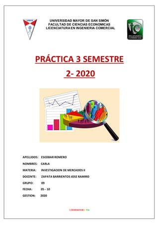LIBEREMOSBOLIVIA
UNIVERSIDAD MAYOR DE SAN SIMÓN
FACULTAD DE CIENCIAS ECONOMICAS
LICENCIATURA EN INGENIERIA COMERCIAL
PRÁCTICA 3 SEMESTRE
2- 2020
APELLIDOS: ESCOBAR ROMERO
NOMBRES: CARLA
MATERIA: INVESTIGACION DE MERCADOS II
DOCENTE: ZAPATA BARRIENTOS JOSE RAMIRO
GRUPO: 09
FECHA: 05 - 10
GESTION: 2020
 