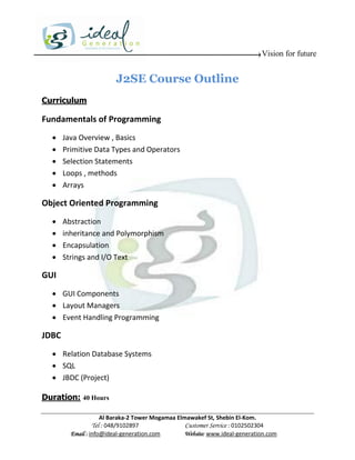 Vision for future


                         J2SE Course Outline
Curriculum

Fundamentals of Programming
      Java Overview , Basics
      Primitive Data Types and Operators
      Selection Statements
      Loops , methods
      Arrays

Object Oriented Programming
      Abstraction
      inheritance and Polymorphism
      Encapsulation
      Strings and I/O Text

GUI
   GUI Components
   Layout Managers
   Event Handling Programming

JDBC
   Relation Database Systems
   SQL
   JBDC (Project)

Duration: 40 Hours

                     Al Baraka-2 Tower Mogamaa Elmawakef St, Shebin El-Kom.
                Tel : 048/9102897                 Customer Service : 0102502304
         Email : info@ideal-generation.com        Website: www.ideal-generation.com
 