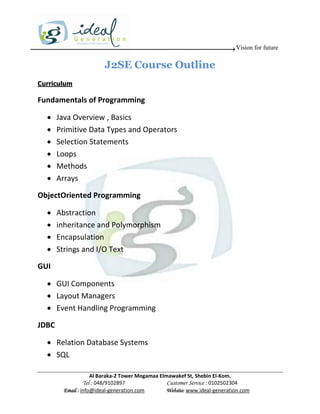 Vision for future

                         J2SE Course Outline
Curriculum

Fundamentals of Programming

      Java Overview , Basics
      Primitive Data Types and Operators
      Selection Statements
      Loops
      Methods
      Arrays

ObjectOriented Programming

      Abstraction
      inheritance and Polymorphism
      Encapsulation
      Strings and I/O Text

GUI

   GUI Components
   Layout Managers
   Event Handling Programming

JDBC

   Relation Database Systems
   SQL

                     Al Baraka-2 Tower Mogamaa Elmawakef St, Shebin El-Kom.
                Tel : 048/9102897                 Customer Service : 0102502304
         Email : info@ideal-generation.com        Website: www.ideal-generation.com
 