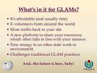 What’s in it for GLAMs?
• It’s affordable (and usually free)
• E-volunteers from around the world
• More traffic back to y...
