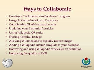 Ways to Collaborate
•
•
•
•
•
•
•
•
•
•

Creating a “Wikipedian-in-Residence” program
Image & Media donation to Commons
Co...