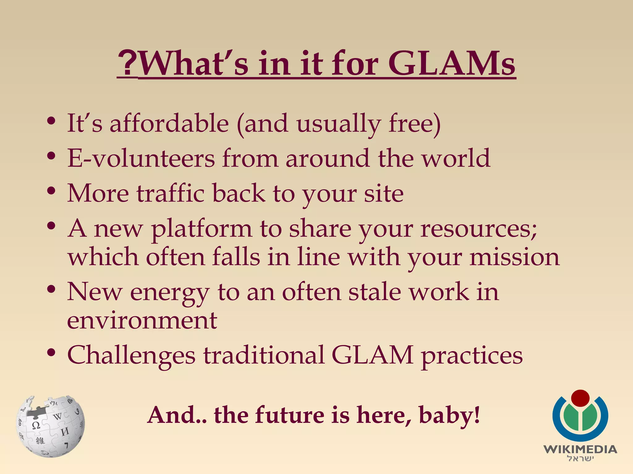 ?What’s in it for GLAMs
• It’s affordable (and usually free)
• E-volunteers from around the world
• More traffic back to your site
• A new platform to share your resources;
which often falls in line with your mission
• New energy to an often stale work in
environment
• Challenges traditional GLAM practices
And.. the future is here, baby!

 